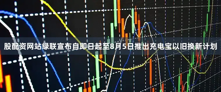 股配资网站绿联宣布自即日起至8月5日推出充电宝以旧换新计划