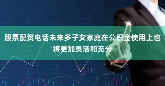 股票配资电话未来多子女家庭在公积金使用上也将更加灵活和充分