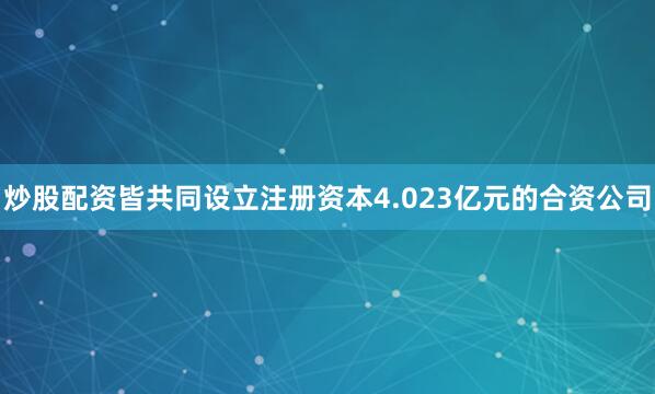 炒股配资皆共同设立注册资本4.023亿元的合资公司